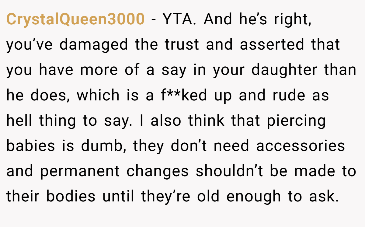 CrystalQueen3000 - YTA. And he’s right, you’ve damaged the trust and asserted that you have more of a say in your daughter than he does, which is a f**ked up and rude as hell thing to say. I also think that piercing babies is dumb, they don’t need accessories and permanent changes shouldn’t be made to their bodies until they’re old enough to ask.