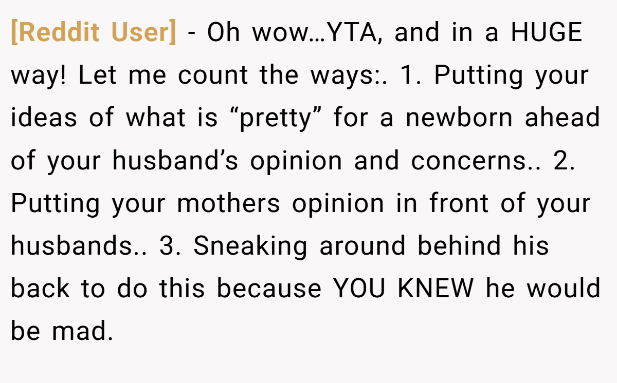 [Reddit User] - Oh wow…YTA, and in a HUGE way! Let me count the ways:. 1. Putting your ideas of what is “pretty” for a newborn ahead of your husband’s opinion and concerns.. 2. Putting your mothers opinion in front of your husbands.. 3. Sneaking around behind his back to do this because YOU KNEW he would be mad.