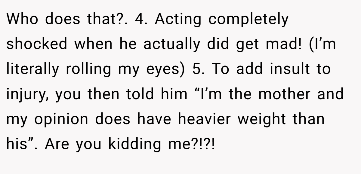 Who does that?. 4. Acting completely shocked when he actually did get mad! (I’m literally rolling my eyes) 5. To add insult to injury, you then told him “I’m the mother and my opinion does have heavier weight than his”. Are you kidding me?!?!