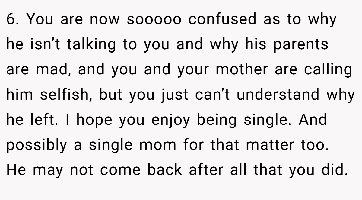 6. You are now sooooo confused as to why he isn’t talking to you and why his parents are mad, and you and your mother are calling him selfish, but you just can’t understand why he left. I hope you enjoy being single. And possibly a single mom for that matter too. He may not come back after all that you did.