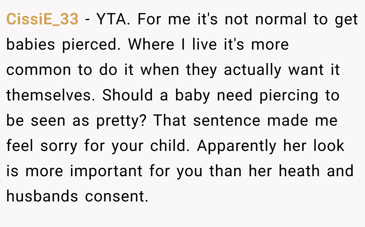 CissiE_33 - YTA. For me it's not normal to get babies pierced. Where I live it's more common to do it when they actually want it themselves. Should a baby need piercing to be seen as pretty? That sentence made me feel sorry for your child. Apparently her look is more important for you than her heath and husbands consent.