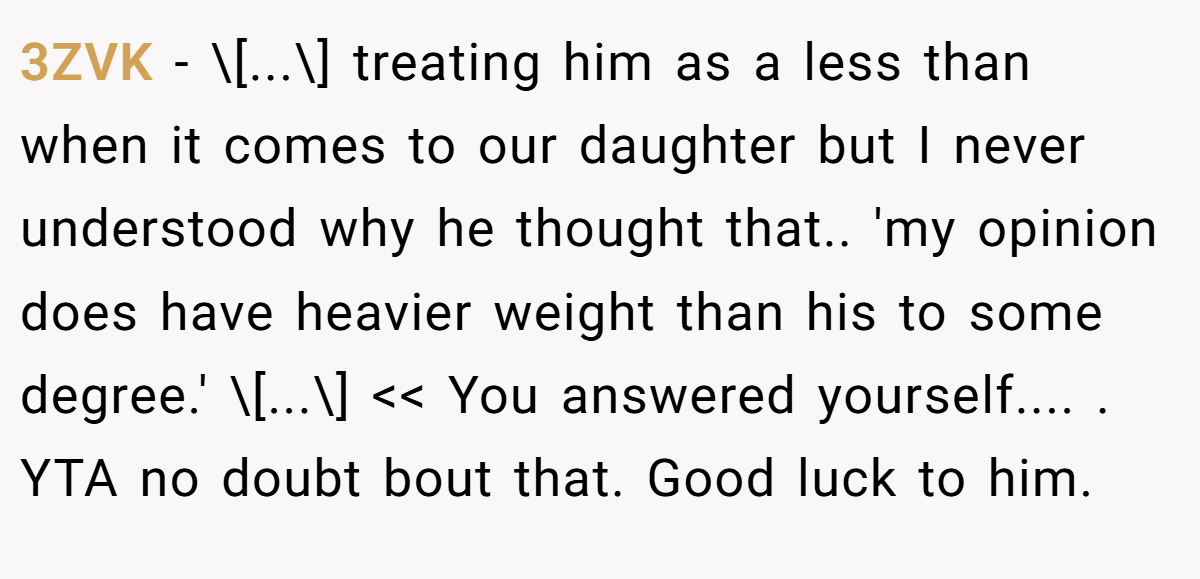 3ZVK - \[...\] treating him as a less than when it comes to our daughter but I never understood why he thought that.. 'my opinion does have heavier weight than his to some degree.' \[...\] << You answered yourself.... ​. YTA no doubt bout that. Good luck to him.