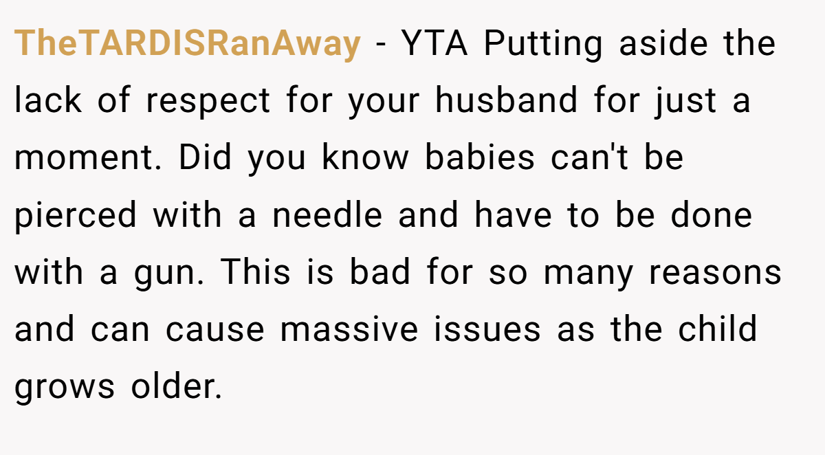 TheTARDISRanAway - YTA Putting aside the lack of respect for your husband for just a moment. Did you know babies can't be pierced with a needle and have to be done with a gun. This is bad for so many reasons and can cause massive issues as the child grows older.