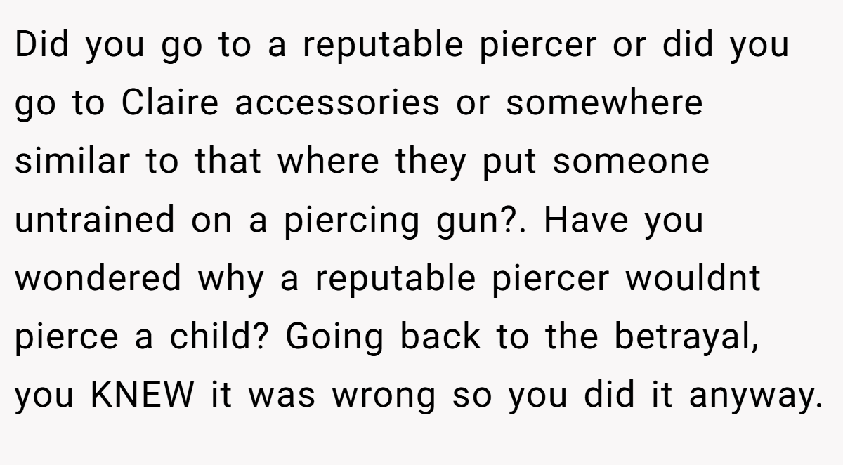 Did you go to a reputable piercer or did you go to Claire accessories or somewhere similar to that where they put someone untrained on a piercing gun?. Have you wondered why a reputable piercer wouldnt pierce a child? Going back to the betrayal, you KNEW it was wrong so you did it anyway.