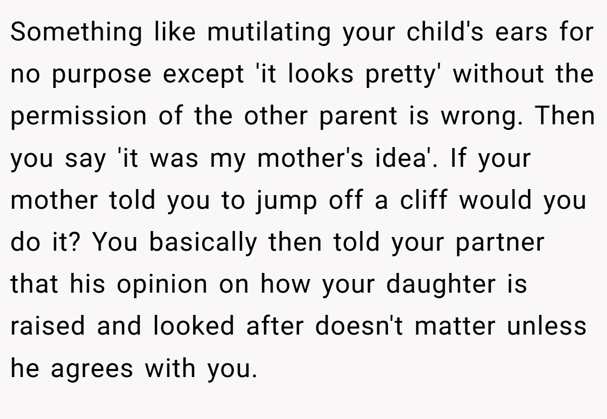 Something like mutilating your child's ears for no purpose except 'it looks pretty' without the permission of the other parent is wrong. Then you say 'it was my mother's idea'. If your mother told you to jump off a cliff would you do it? You basically then told your partner that his opinion on how your daughter is raised and looked after doesn't matter unless he agrees with you.