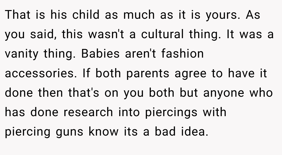 That is his child as much as it is yours. As you said, this wasn't a cultural thing. It was a vanity thing. Babies aren't fashion accessories. If both parents agree to have it done then that's on you both but anyone who has done research into piercings with piercing guns know its a bad idea.