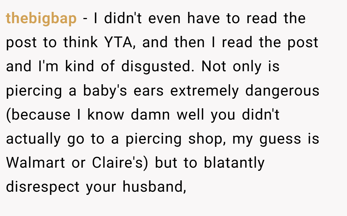thebigbap - I didn't even have to read the post to think YTA, and then I read the post and I'm kind of disgusted. Not only is piercing a baby's ears extremely dangerous (because I know damn well you didn't actually go to a piercing shop, my guess is Walmart or Claire's) but to blatantly disrespect your husband,