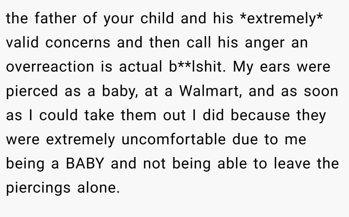 the father of your child and his *extremely* valid concerns and then call his anger an overreaction is actual b**lshit. My ears were pierced as a baby, at a Walmart, and as soon as I could take them out I did because they were extremely uncomfortable due to me being a BABY and not being able to leave the piercings alone.