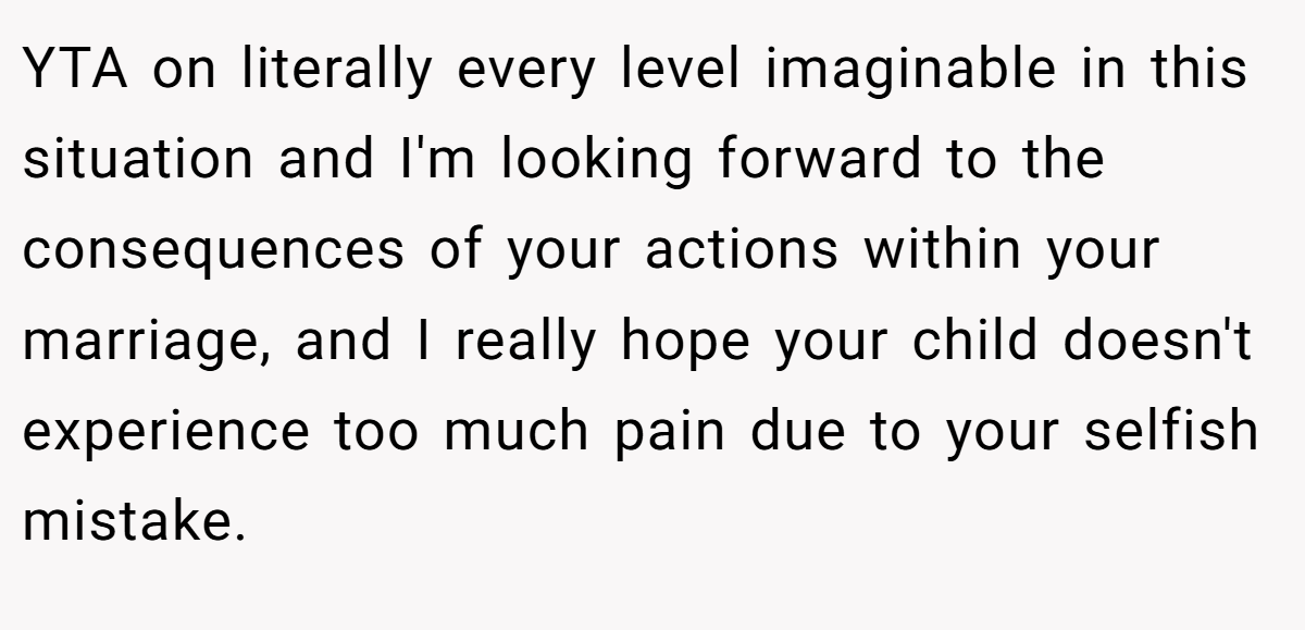YTA on literally every level imaginable in this situation and I'm looking forward to the consequences of your actions within your marriage, and I really hope your child doesn't experience too much pain due to your selfish mistake.
