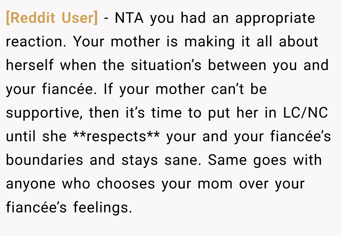 [Reddit User] − NTA you had an appropriate reaction. Your mother is making it all about herself when the situation’s between you and your fiancée. If your mother can’t be supportive, then it’s time to put her in LC/NC until she **respects** your and your fiancée’s boundaries and stays sane. Same goes with anyone who chooses your mom over your fiancée’s feelings.