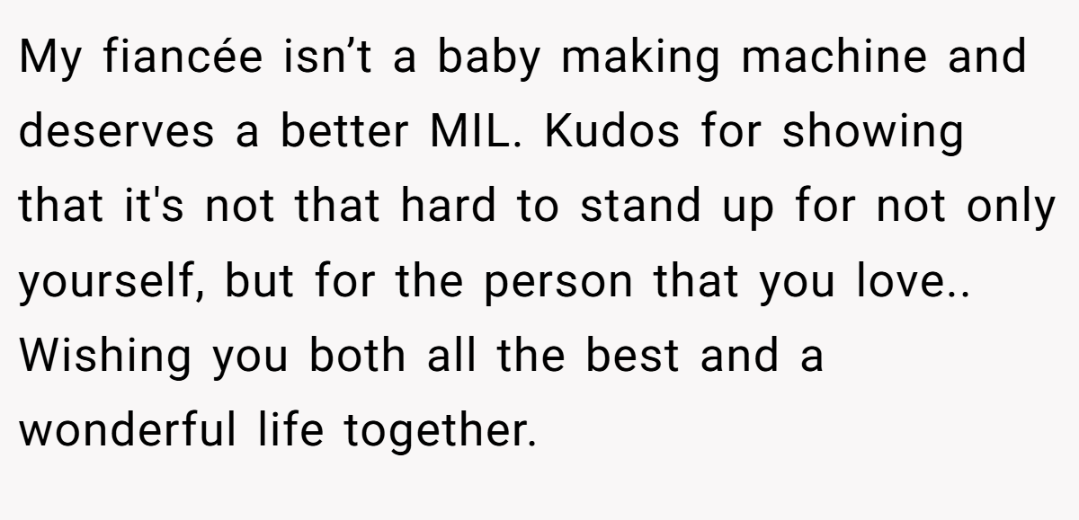 My fiancée isn’t a baby making machine and deserves a better MIL. Kudos for showing that it's not that hard to stand up for not only yourself, but for the person that you love.. Wishing you both all the best and a wonderful life together.