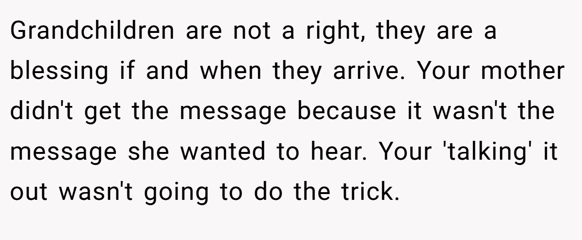 Grandchildren are not a right, they are a blessing if and when they arrive. Your mother didn't get the message because it wasn't the message she wanted to hear. Your 'talking' it out wasn't going to do the trick.