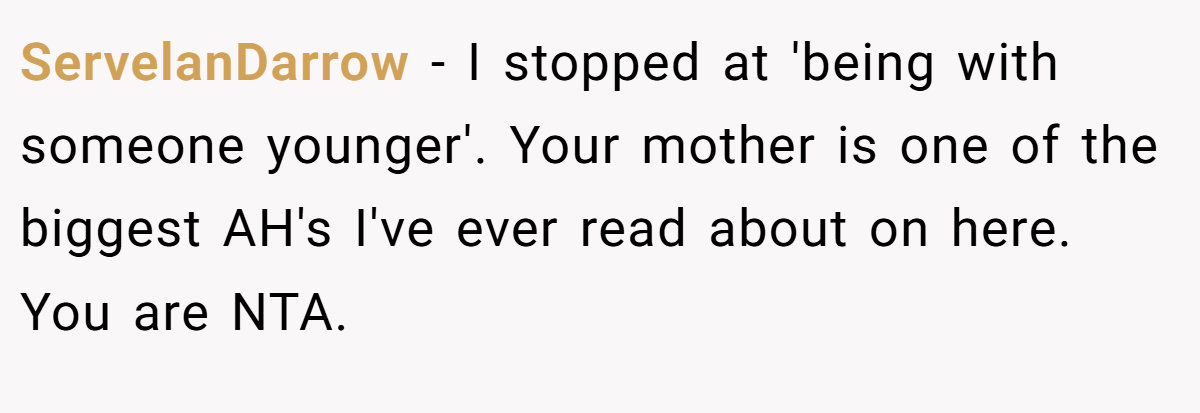 ServelanDarrow − I stopped at 'being with someone younger'. Your mother is one of the biggest AH's I've ever read about on here. You are NTA.