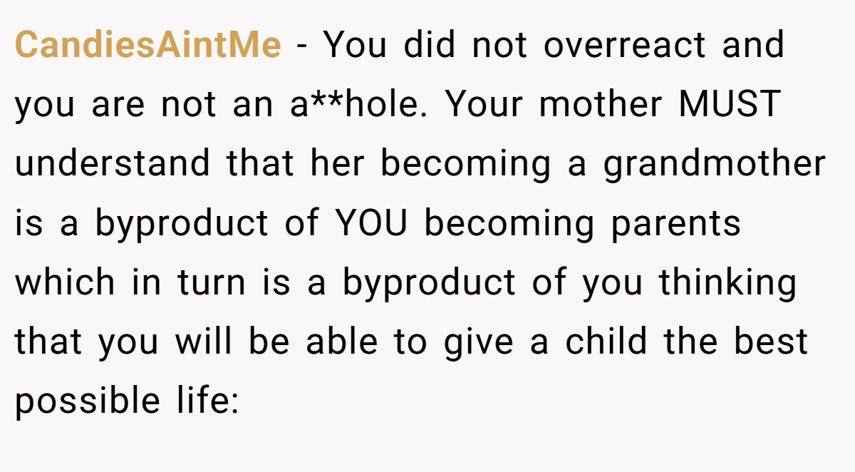 CandiesAintMe − You did not overreact and you are not an a**hole. Your mother MUST understand that her becoming a grandmother is a byproduct of YOU becoming parents which in turn is a byproduct of you thinking that you will be able to give a child the best possible life: