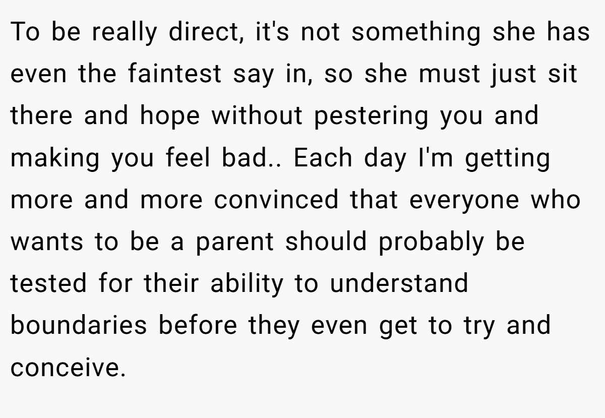 To be really direct, it's not something she has even the faintest say in, so she must just sit there and hope without pestering you and making you feel bad.. ​Each day I'm getting more and more convinced that everyone who wants to be a parent should probably be tested for their ability to understand boundaries before they even get to try and conceive.