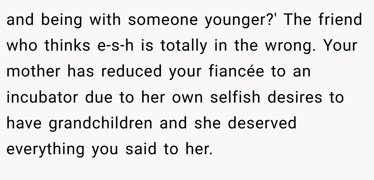 and being with someone younger?' The friend who thinks e-s-h is totally in the wrong. Your mother has reduced your fiancée to an incubator due to her own selfish desires to have grandchildren and she deserved everything you said to her.