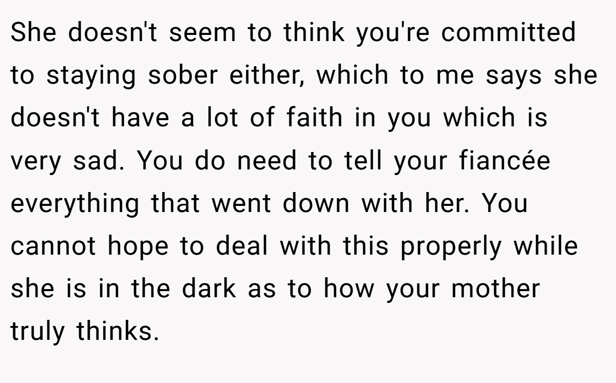 She doesn't seem to think you're committed to staying sober either, which to me says she doesn't have a lot of faith in you which is very sad. You do need to tell your fiancée everything that went down with her. You cannot hope to deal with this properly while she is in the dark as to how your mother truly thinks.