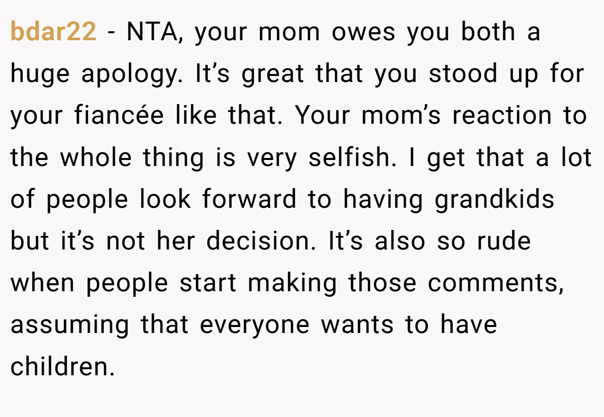 bdar22 − NTA, your mom owes you both a huge apology. It’s great that you stood up for your fiancée like that. Your mom’s reaction to the whole thing is very selfish. I get that a lot of people look forward to having grandkids but it’s not her decision. It’s also so rude when people start making those comments, assuming that everyone wants to have children.