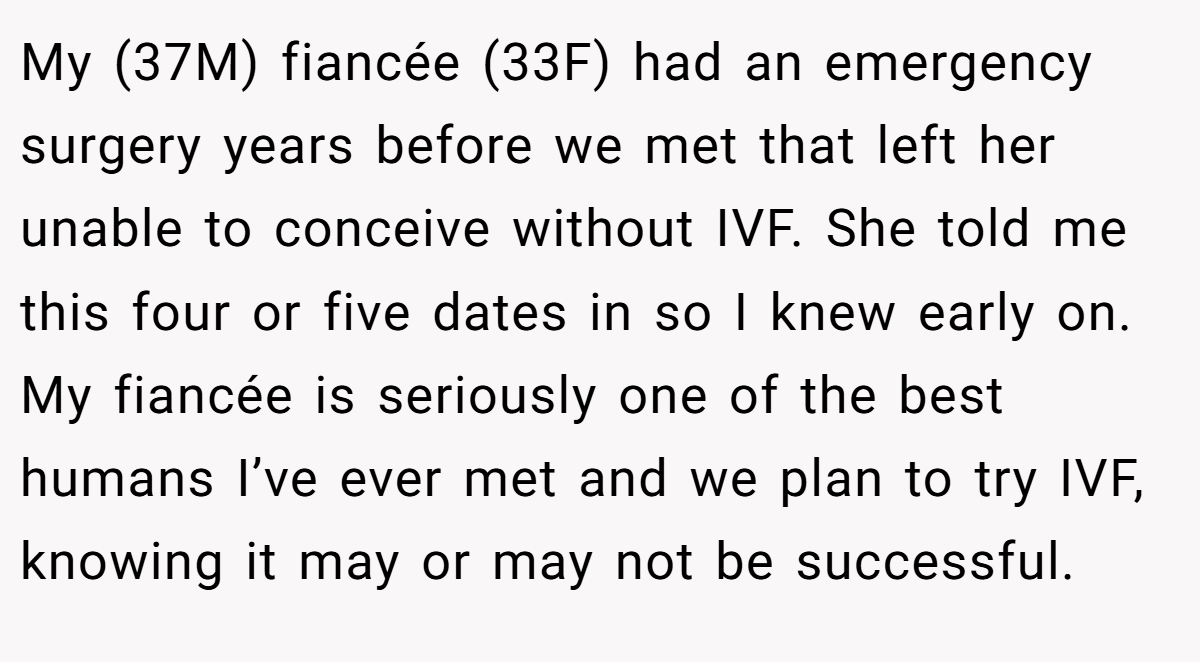 My (37M) fiancée (33F) had an emergency surgery years before we met that left her unable to conceive without IVF. She told me this four or five dates in so I knew early on. My fiancée is seriously one of the best humans I’ve ever met and we plan to try IVF, knowing it may or may not be successful.