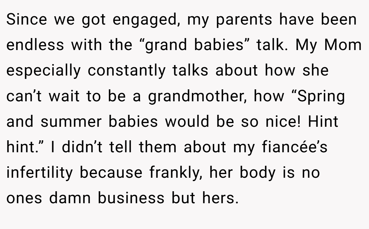 Since we got engaged, my parents have been endless with the “grand babies” talk. My Mom especially constantly talks about how she can’t wait to be a grandmother, how “Spring and summer babies would be so nice! Hint hint.” I didn’t tell them about my fiancée’s infertility because frankly, her body is no ones damn business but hers.