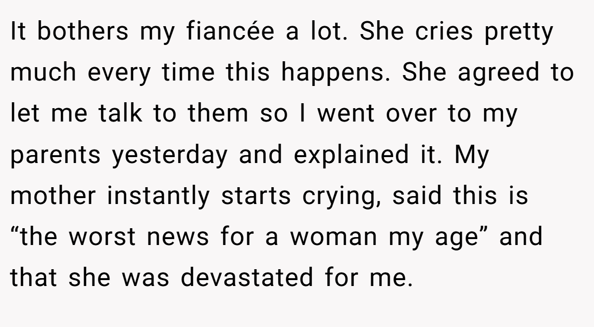 It bothers my fiancée a lot. She cries pretty much every time this happens. She agreed to let me talk to them so I went over to my parents yesterday and explained it. My mother instantly starts crying, said this is “the worst news for a woman my age” and that she was devastated for me.