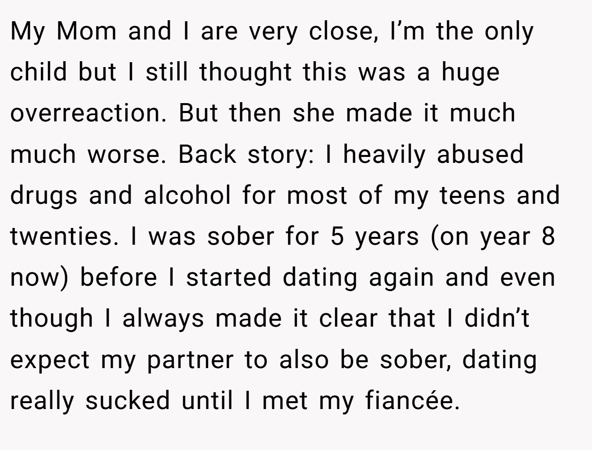 My Mom and I are very close, I’m the only child but I still thought this was a huge overreaction. But then she made it much much worse. Back story: I heavily abused drugs and alcohol for most of my teens and twenties. I was sober for 5 years (on year 8 now) before I started dating again and even though I always made it clear that I didn’t expect my partner to also be sober, dating really sucked until I met my fiancée.