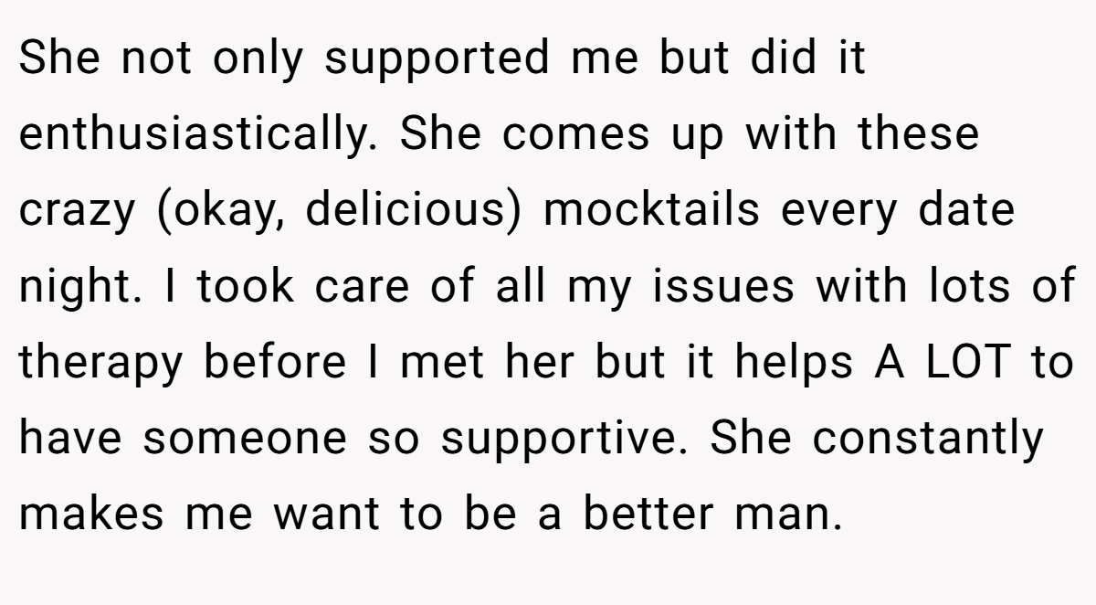 She not only supported me but did it enthusiastically. She comes up with these crazy (okay, delicious) mocktails every date night. I took care of all my issues with lots of therapy before I met her but it helps A LOT to have someone so supportive. She constantly makes me want to be a better man.