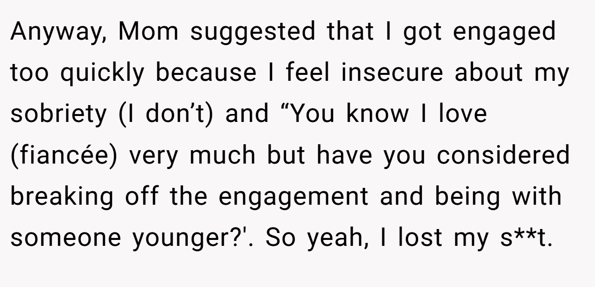 Anyway, Mom suggested that I got engaged too quickly because I feel insecure about my sobriety (I don’t) and “You know I love (fiancée) very much but have you considered breaking off the engagement and being with someone younger?'. So yeah, I lost my s**t.