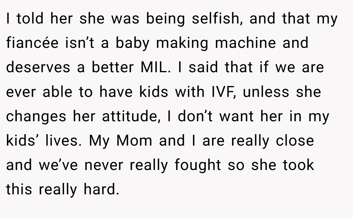 I told her she was being selfish, and that my fiancée isn’t a baby making machine and deserves a better MIL. I said that if we are ever able to have kids with IVF, unless she changes her attitude, I don’t want her in my kids’ lives. My Mom and I are really close and we’ve never really fought so she took this really hard.