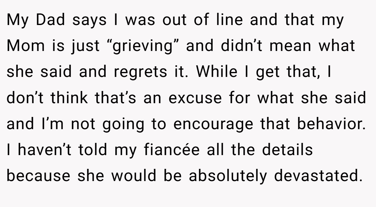 My Dad says I was out of line and that my Mom is just “grieving” and didn’t mean what she said and regrets it. While I get that, I don’t think that’s an excuse for what she said and I’m not going to encourage that behavior. I haven’t told my fiancée all the details because she would be absolutely devastated.