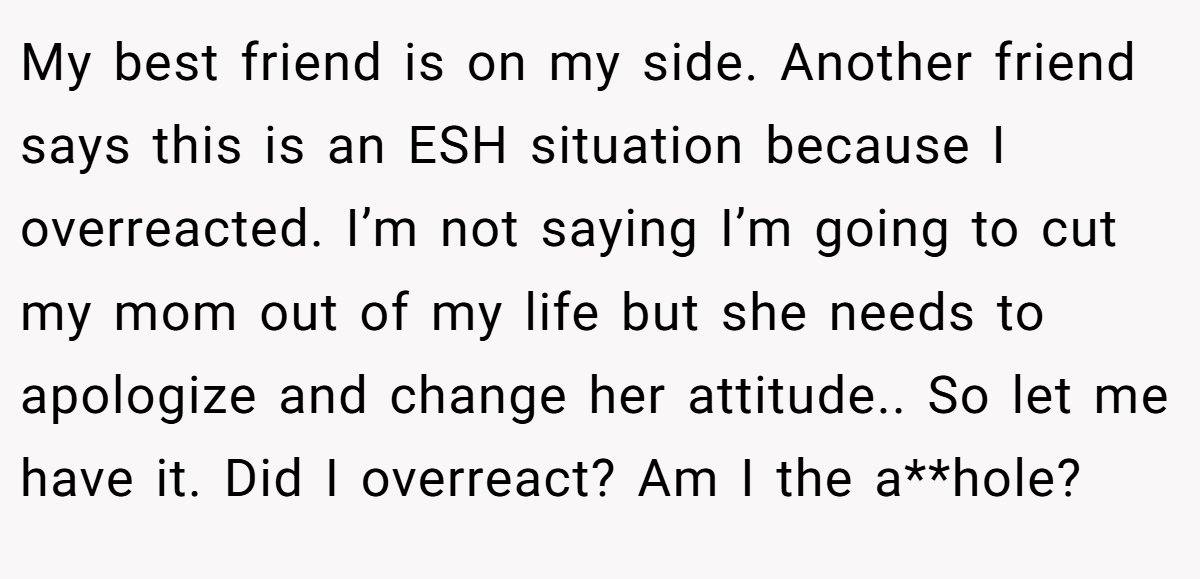 My best friend is on my side. Another friend says this is an ESH situation because I overreacted. I’m not saying I’m going to cut my mom out of my life but she needs to apologize and change her attitude.. So let me have it. Did I overreact? Am I the a**hole?