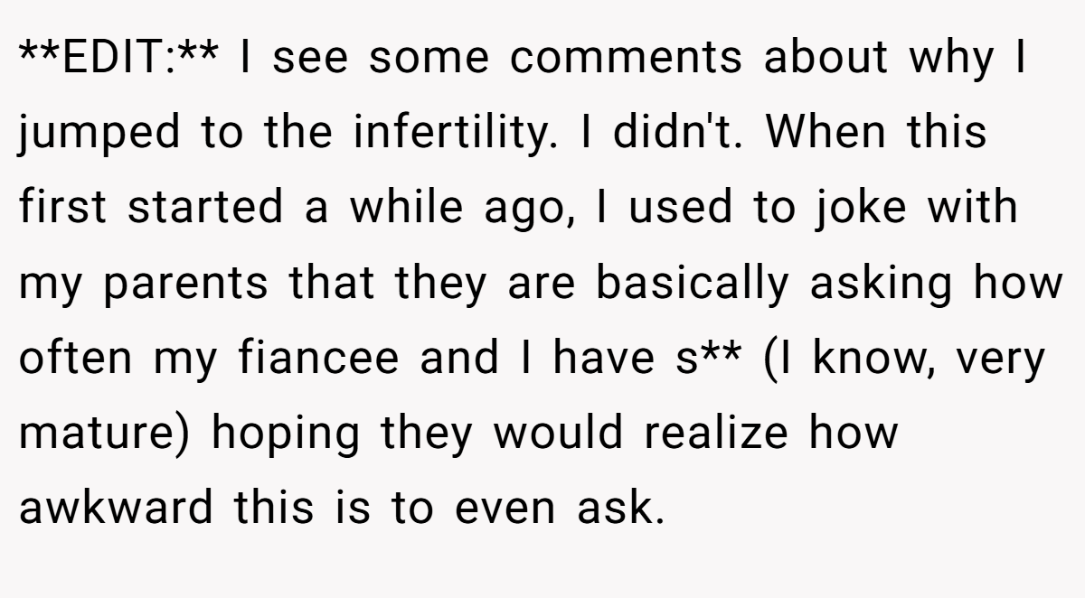 **EDIT:** I see some comments about why I jumped to the infertility. I didn't. When this first started a while ago, I used to joke with my parents that they are basically asking how often my fiancee and I have s** (I know, very mature) hoping they would realize how awkward this is to even ask.