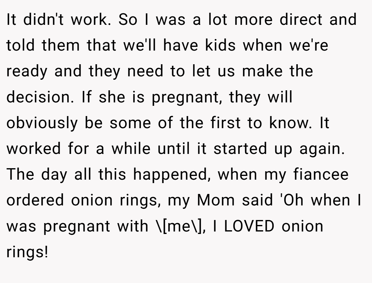 It didn't work. So I was a lot more direct and told them that we'll have kids when we're ready and they need to let us make the decision. If she is pregnant, they will obviously be some of the first to know. It worked for a while until it started up again. The day all this happened, when my fiancee ordered onion rings, my Mom said 'Oh when I was pregnant with \[me\], I LOVED onion rings!