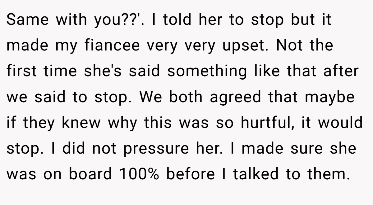 Same with you??'. I told her to stop but it made my fiancee very very upset. Not the first time she's said something like that after we said to stop. We both agreed that maybe if they knew why this was so hurtful, it would stop. I did not pressure her. I made sure she was on board 100% before I talked to them.