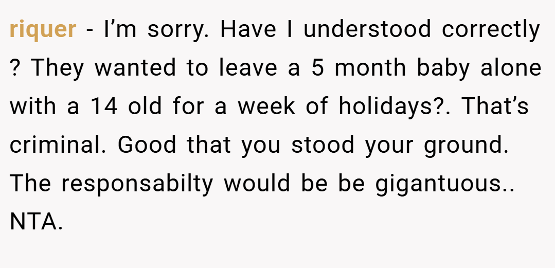 riquer − I’m sorry. Have I understood correctly ? They wanted to leave a 5 month baby alone with a 14 old for a week of holidays?. That’s criminal. Good that you stood your ground. The responsabilty would be be gigantuous.. NTA.