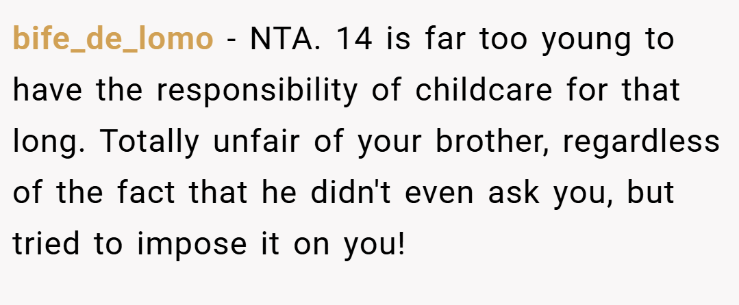 bife_de_lomo − NTA. 14 is far too young to have the responsibility of childcare for that long. Totally unfair of your brother, regardless of the fact that he didn't even ask you, but tried to impose it on you!