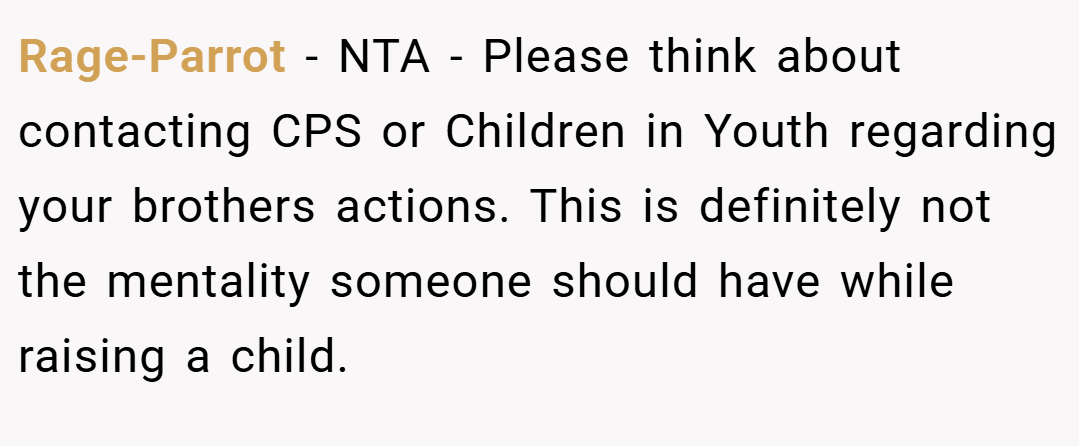 Rage-Parrot − NTA - Please think about contacting CPS or Children in Youth regarding your brothers actions. This is definitely not the mentality someone should have while raising a child.