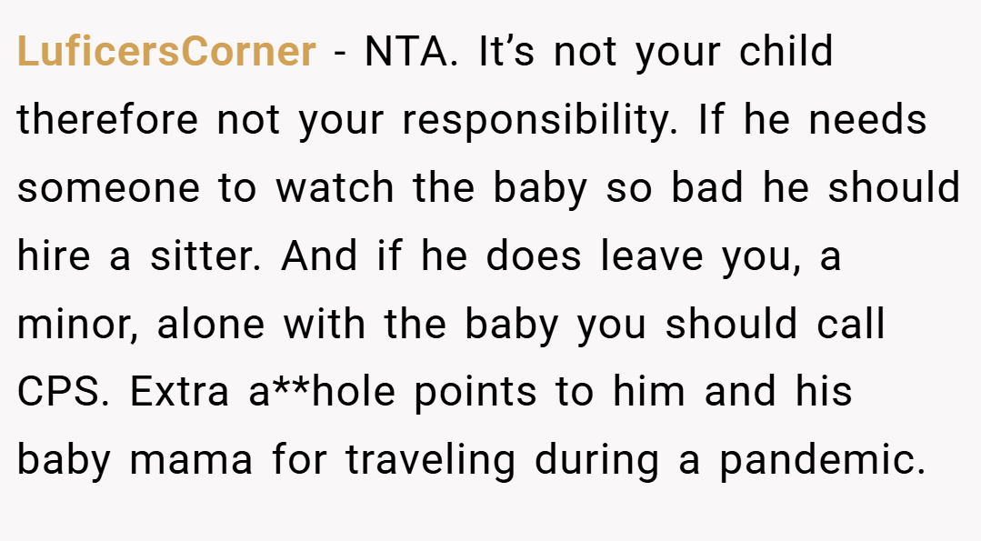 LuficersCorner − NTA. It’s not your child therefore not your responsibility. If he needs someone to watch the baby so bad he should hire a sitter. And if he does leave you, a minor, alone with the baby you should call CPS. Extra a**hole points to him and his baby mama for traveling during a pandemic.