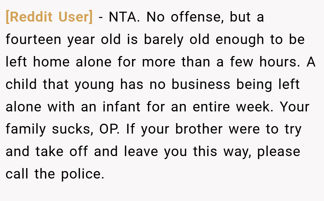 [Reddit User] − NTA. No offense, but a fourteen year old is barely old enough to be left home alone for more than a few hours. A child that young has no business being left alone with an infant for an entire week. Your family sucks, OP. If your brother were to try and take off and leave you this way, please call the police.