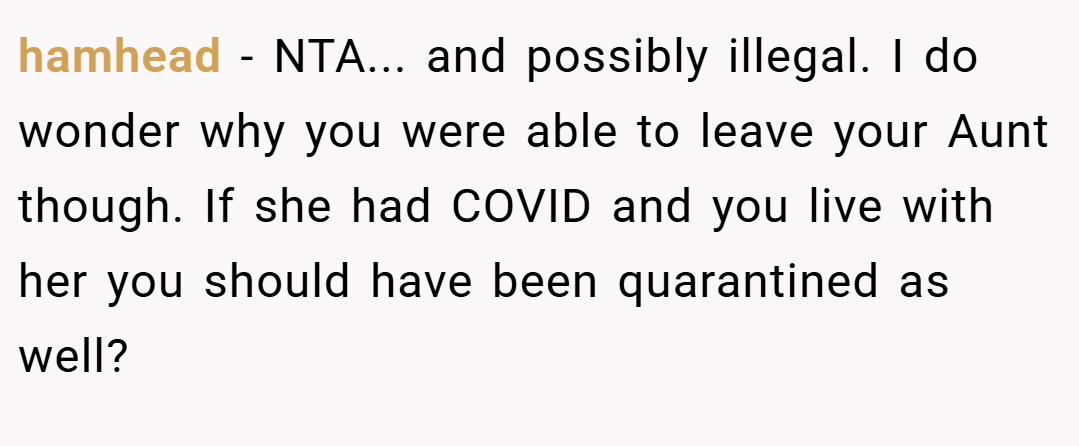 hamhead − NTA... and possibly illegal. I do wonder why you were able to leave your Aunt though. If she had COVID and you live with her you should have been quarantined as well?