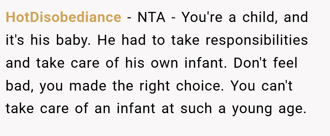 HotDisobediance − NTA - You're a child, and it's his baby. He had to take responsibilities and take care of his own infant. Don't feel bad, you made the right choice. You can't take care of an infant at such a young age.