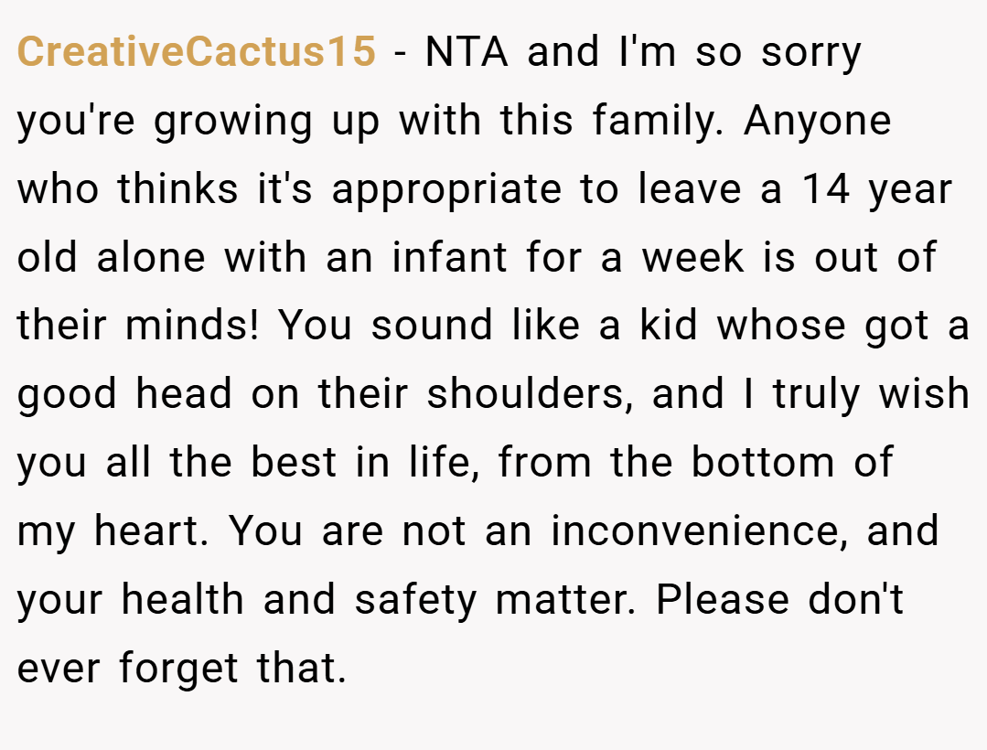 CreativeCactus15 − NTA and I'm so sorry you're growing up with this family. Anyone who thinks it's appropriate to leave a 14 year old alone with an infant for a week is out of their minds! You sound like a kid whose got a good head on their shoulders, and I truly wish you all the best in life, from the bottom of my heart. You are not an inconvenience, and your health and safety matter. Please don't ever forget that.