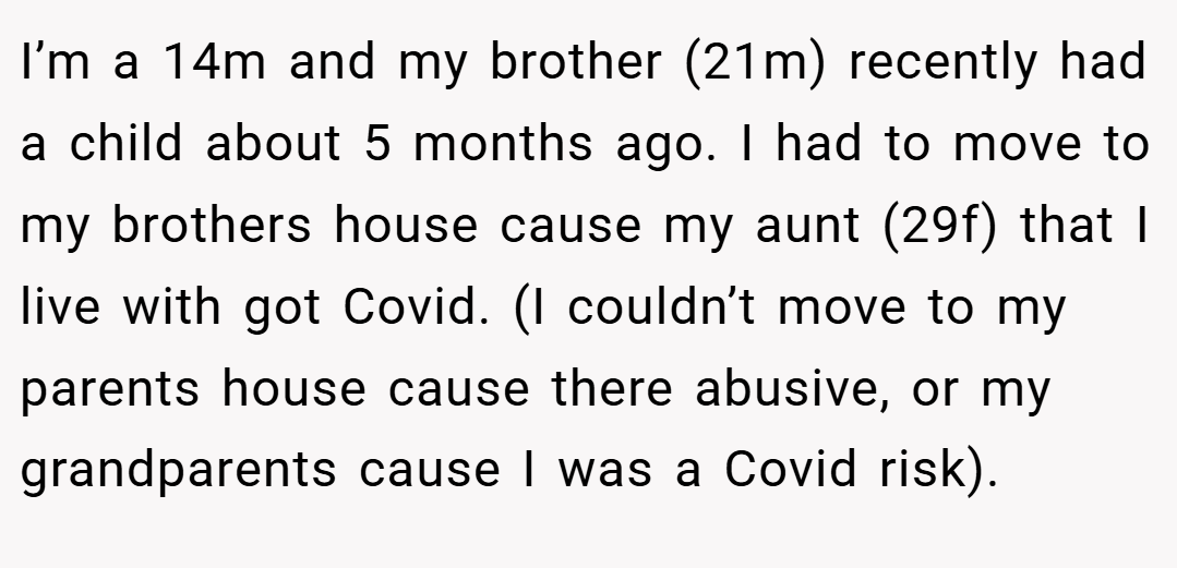 I’m a 14m and my brother (21m) recently had a child about 5 months ago. I had to move to my brothers house cause my aunt (29f) that I live with got Covid. (I couldn’t move to my parents house cause there abusive, or my grandparents cause I was a Covid risk).