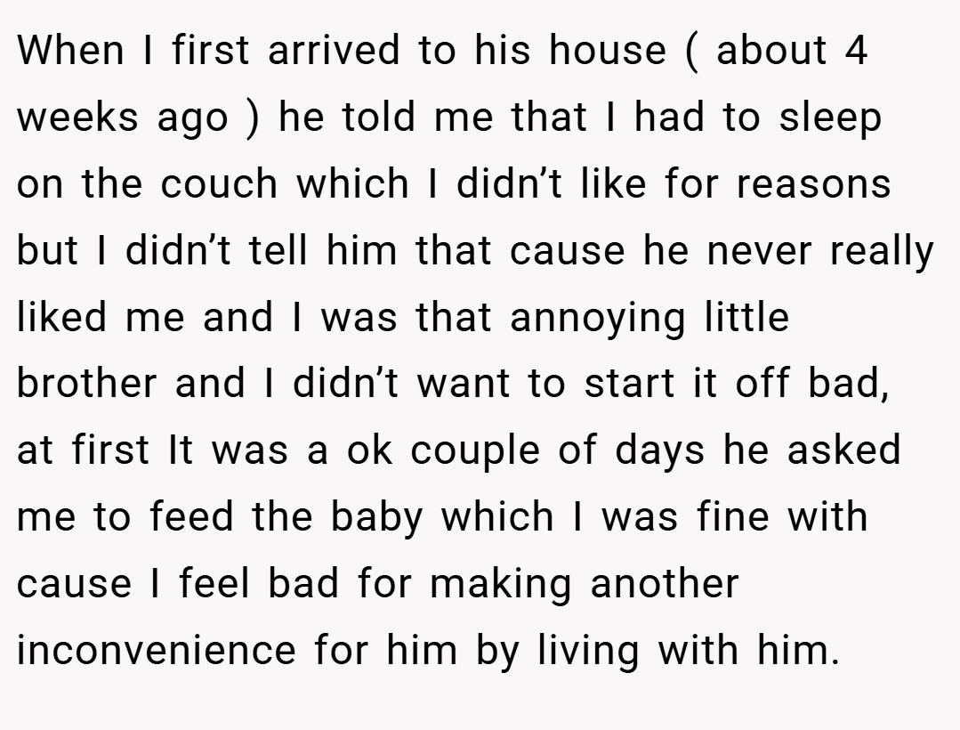 When I first arrived to his house ( about 4 weeks ago ) he told me that I had to sleep on the couch which I didn’t like for reasons but I didn’t tell him that cause he never really liked me and I was that annoying little brother and I didn’t want to start it off bad, at first It was a ok couple of days he asked me to feed the baby which I was fine with cause I feel bad for making another inconvenience for him by living with him.