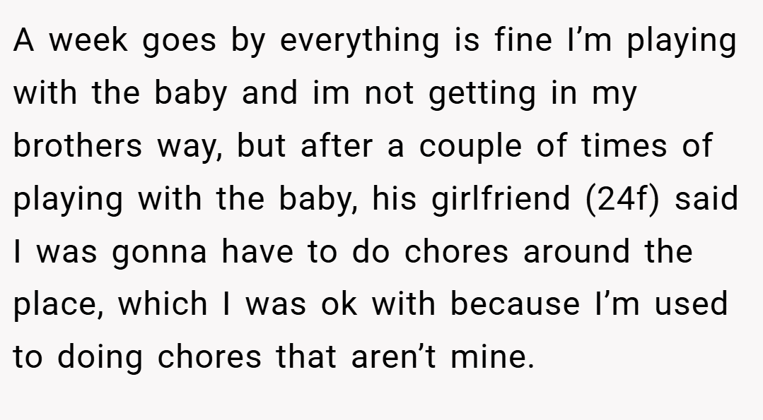 A week goes by everything is fine I’m playing with the baby and im not getting in my brothers way, but after a couple of times of playing with the baby, his girlfriend (24f) said I was gonna have to do chores around the place, which I was ok with because I’m used to doing chores that aren’t mine.