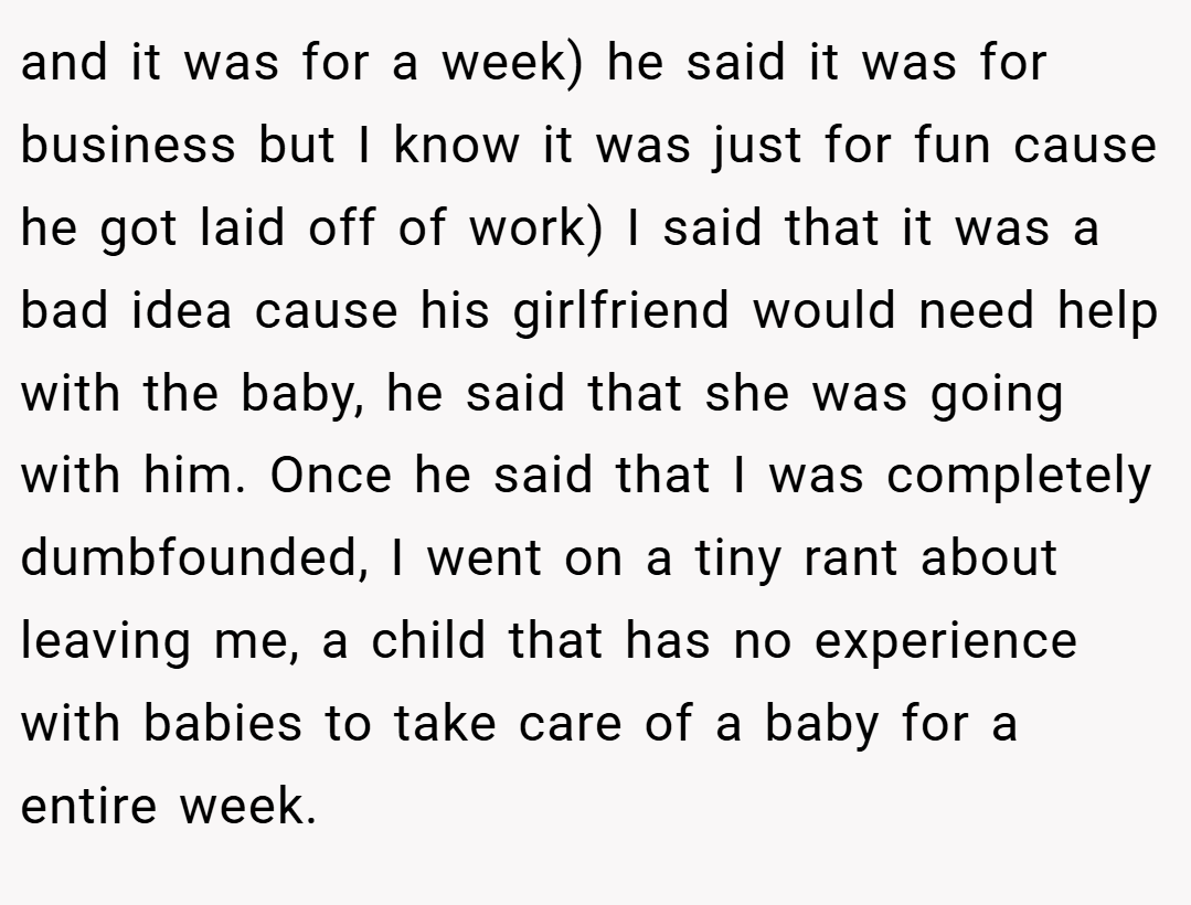 and it was for a week) he said it was for business but I know it was just for fun cause he got laid off of work) I said that it was a bad idea cause his girlfriend would need help with the baby, he said that she was going with him. Once he said that I was completely dumbfounded, I went on a tiny rant about leaving me, a child that has no experience with babies to take care of a baby for a entire week.