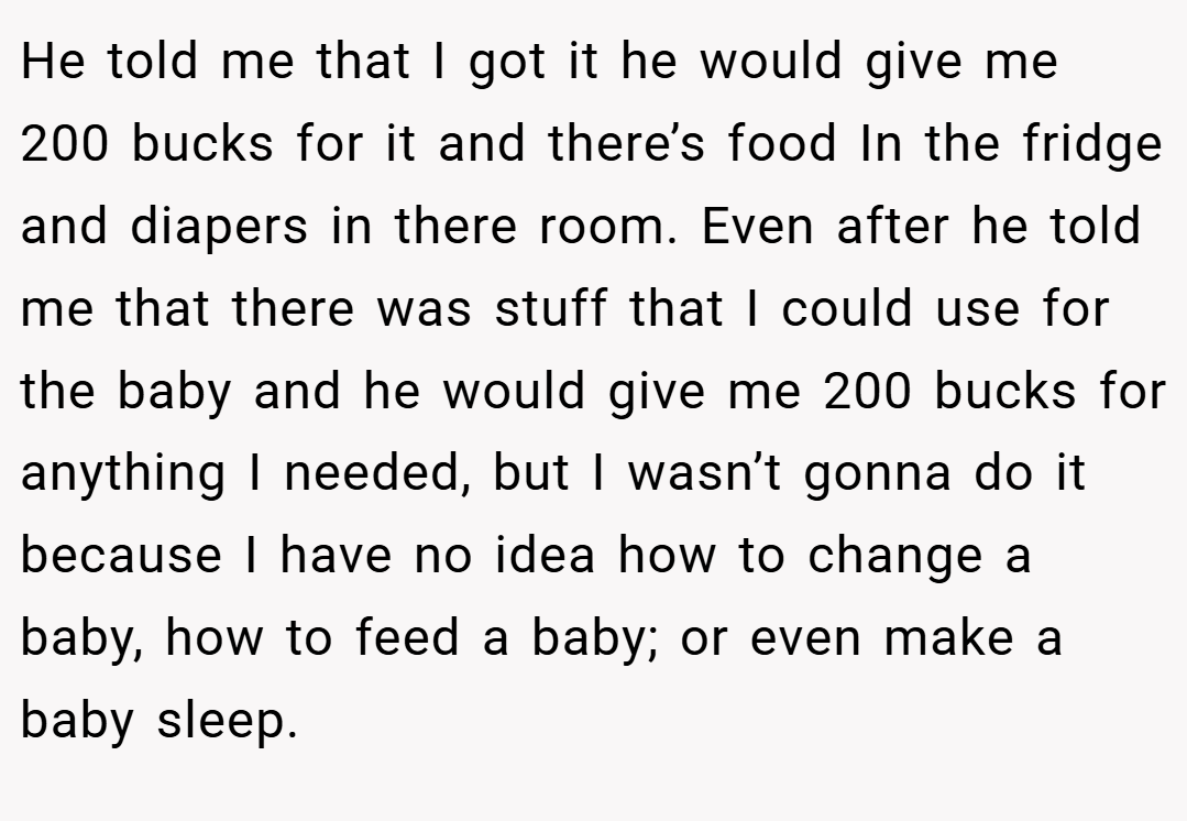 He told me that I got it he would give me 200 bucks for it and there’s food In the fridge and diapers in there room. Even after he told me that there was stuff that I could use for the baby and he would give me 200 bucks for anything I needed, but I wasn’t gonna do it because I have no idea how to change a baby, how to feed a baby; or even make a baby sleep.