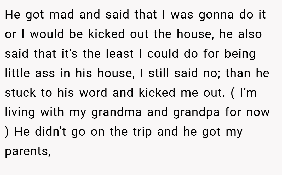 He got mad and said that I was gonna do it or I would be kicked out the house, he also said that it’s the least I could do for being little ass in his house, I still said no; than he stuck to his word and kicked me out. ( I’m living with my grandma and grandpa for now ) He didn’t go on the trip and he got my parents,