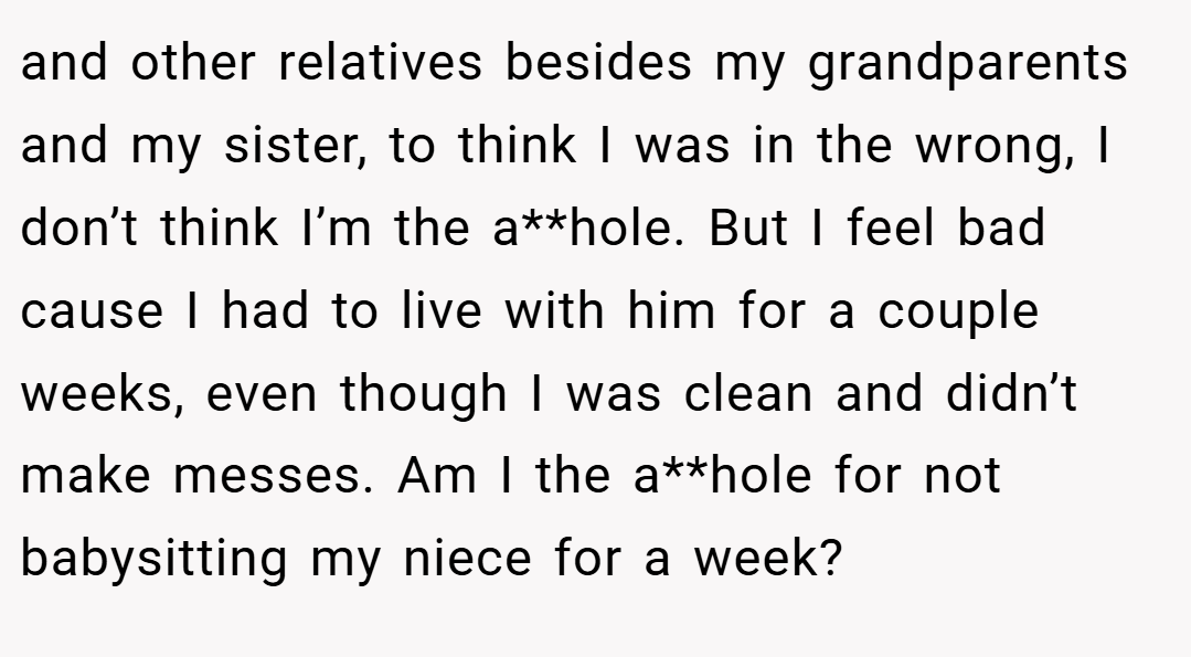 and other relatives besides my grandparents and my sister, to think I was in the wrong, I don’t think I’m the a**hole. But I feel bad cause I had to live with him for a couple weeks, even though I was clean and didn’t make messes. Am I the a**hole for not babysitting my niece for a week?