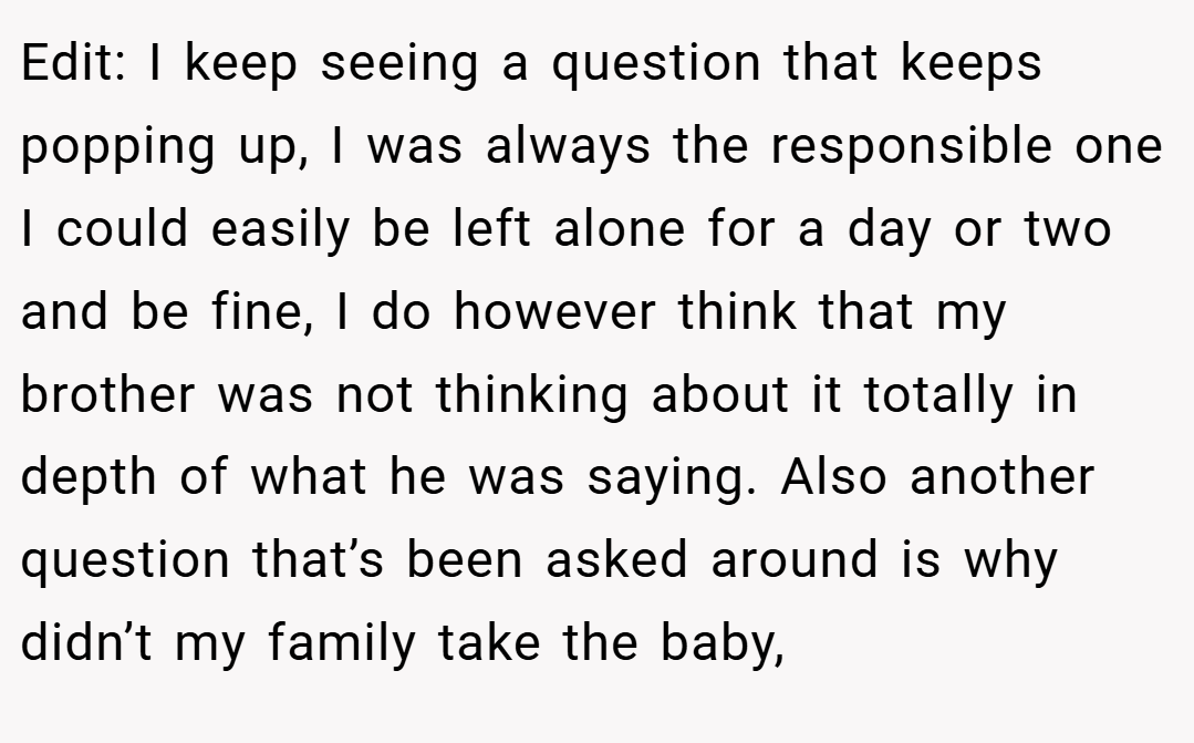 Edit: I keep seeing a question that keeps popping up, I was always the responsible one I could easily be left alone for a day or two and be fine, I do however think that my brother was not thinking about it totally in depth of what he was saying. Also another question that’s been asked around is why didn’t my family take the baby,